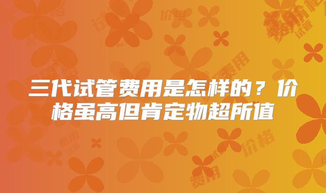 三代试管费用是怎样的？价格虽高但肯定物超所值