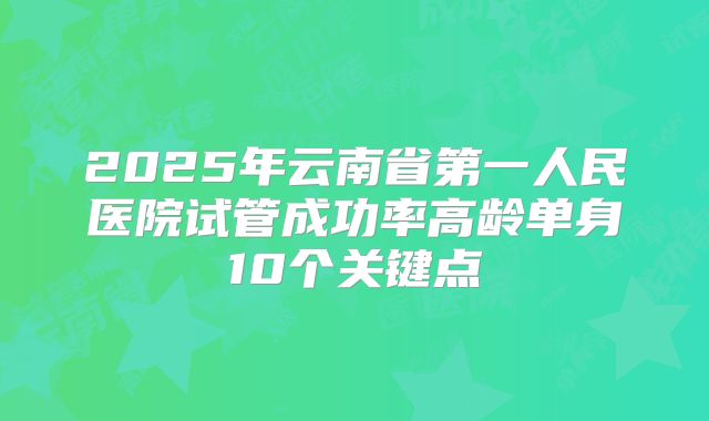 2025年云南省第一人民医院试管成功率高龄单身10个关键点