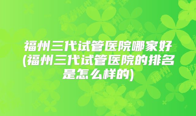 福州三代试管医院哪家好(福州三代试管医院的排名是怎么样的)