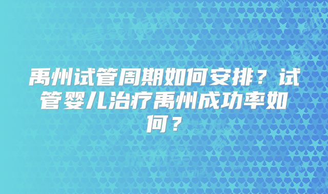 禹州试管周期如何安排？试管婴儿治疗禹州成功率如何？