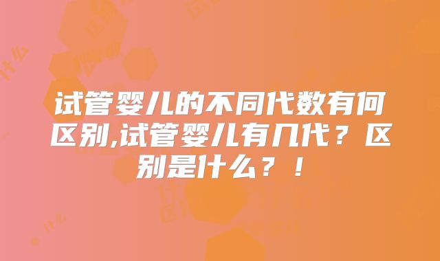 试管婴儿的不同代数有何区别,试管婴儿有几代？区别是什么？！