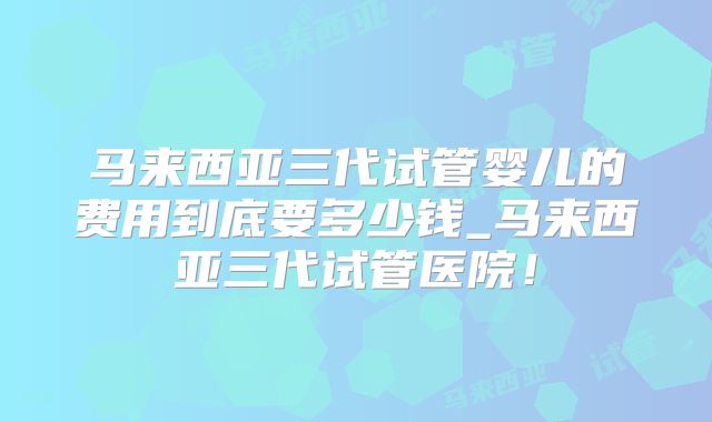 马来西亚三代试管婴儿的费用到底要多少钱_马来西亚三代试管医院!