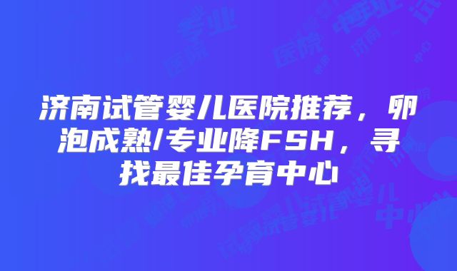 济南试管婴儿医院推荐，卵泡成熟/专业降FSH，寻找最佳孕育中心