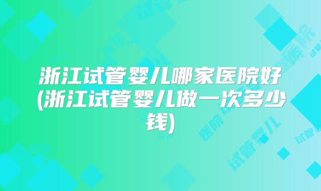 浙江试管婴儿哪家医院好(浙江试管婴儿做一次多少钱)