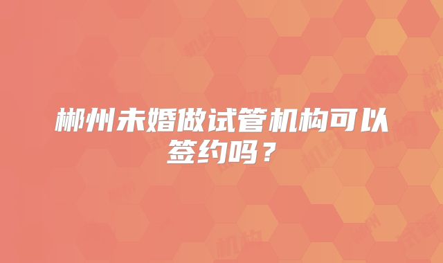 郴州未婚做试管机构可以签约吗？