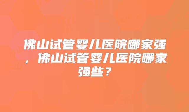 佛山试管婴儿医院哪家强，佛山试管婴儿医院哪家强些？