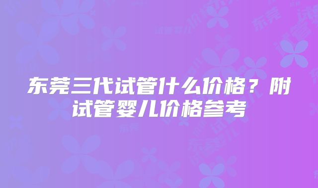 东莞三代试管什么价格?附试管婴儿价格参考
