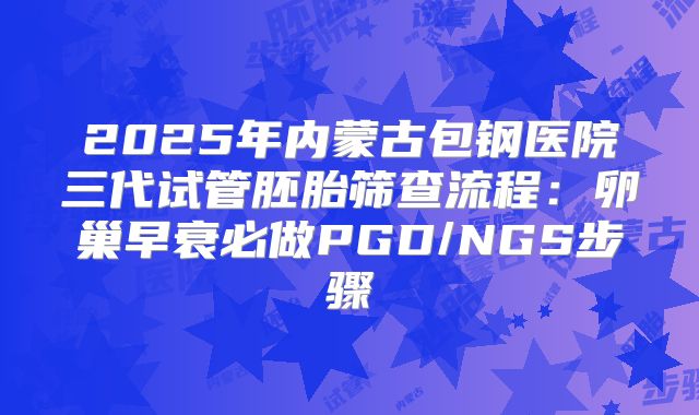 2025年内蒙古包钢医院三代试管胚胎筛查流程：卵巢早衰必做PGD/NGS步骤