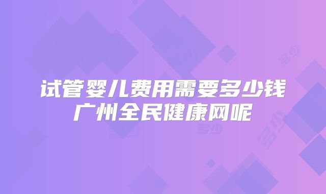 试管婴儿费用需要多少钱广州全民健康网呢