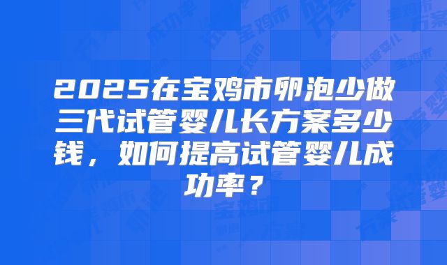 2025在宝鸡市卵泡少做三代试管婴儿长方案多少钱,如何提高试管婴儿成功率?