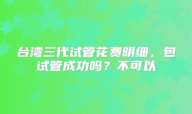 台湾三代试管花费明细,包试管成功吗?不可以