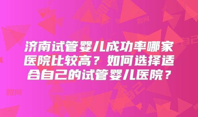 济南试管婴儿成功率哪家医院比较高？如何选择适合自己的试管婴儿医院？