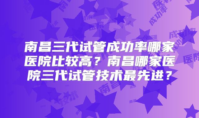 南昌三代试管成功率哪家医院比较高？南昌哪家医院三代试管技术最先进？