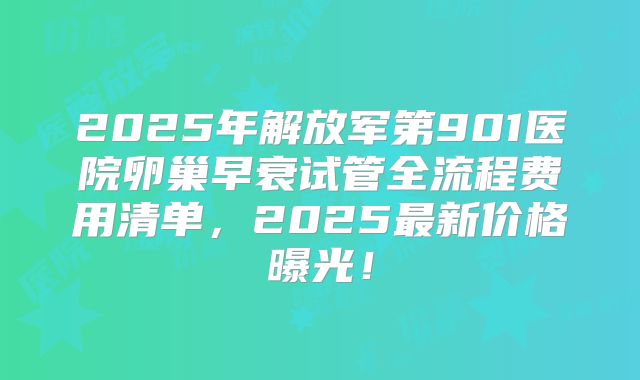 2025年解放军第901医院卵巢早衰试管全流程费用清单，2025最新价格曝光！