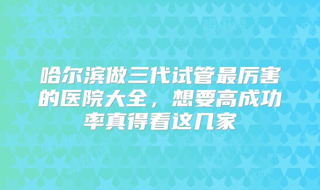 哈尔滨做三代试管最厉害的医院大全，想要高成功率真得看这几家