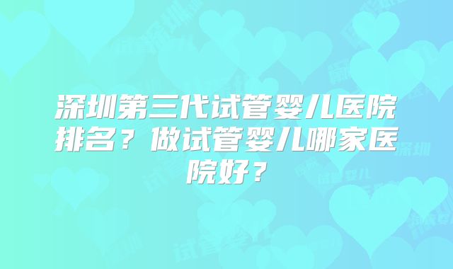 深圳第三代试管婴儿医院排名?做试管婴儿哪家医院好?