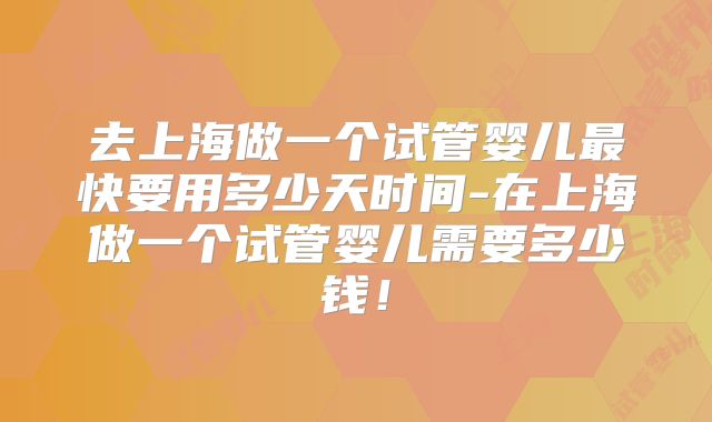 去上海做一个试管婴儿最快要用多少天时间-在上海做一个试管婴儿需要多少钱!