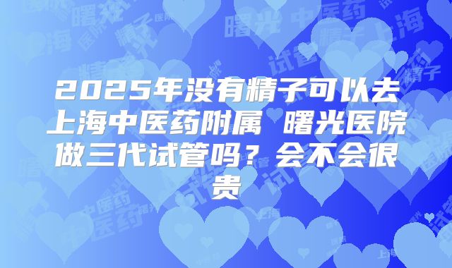 2025年没有精子可以去上海中医药附属 曙光医院做三代试管吗？会不会很贵