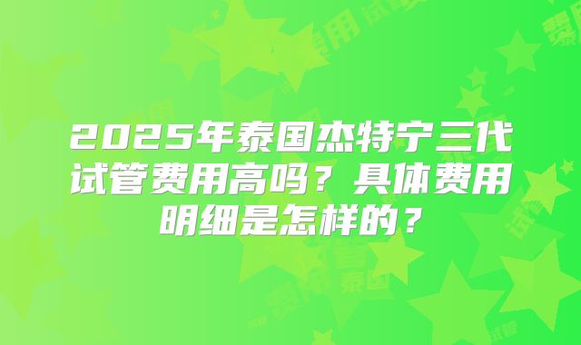 2025年泰国杰特宁三代试管费用高吗？具体费用明细是怎样的？
