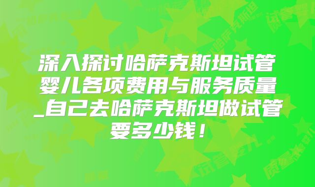 深入探讨哈萨克斯坦试管婴儿各项费用与服务质量_自己去哈萨克斯坦做试管要多少钱！