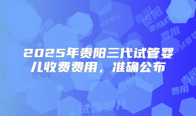 2025年贵阳三代试管婴儿收费费用，准确公布