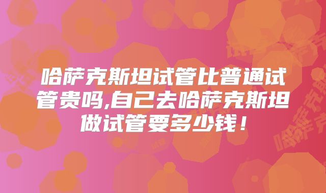 哈萨克斯坦试管比普通试管贵吗,自己去哈萨克斯坦做试管要多少钱！