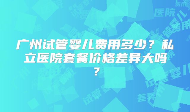 广州试管婴儿费用多少？私立医院套餐价格差异大吗？
