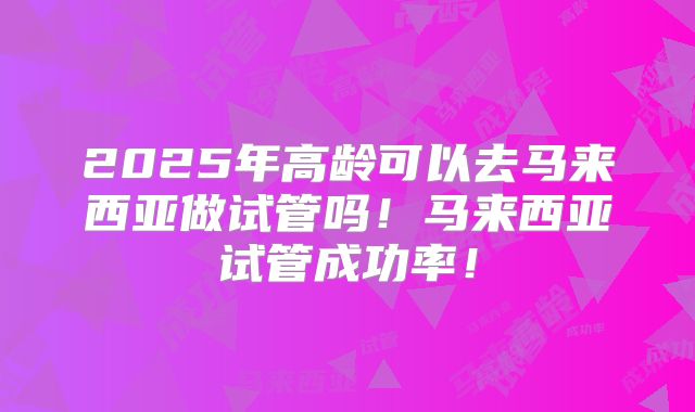2025年高龄可以去马来西亚做试管吗！马来西亚试管成功率！