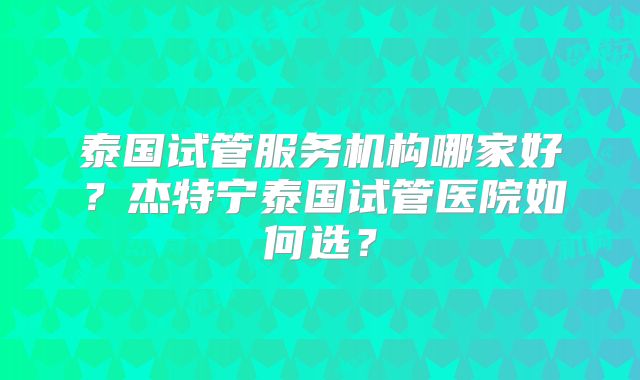 泰国试管服务机构哪家好？杰特宁泰国试管医院如何选？