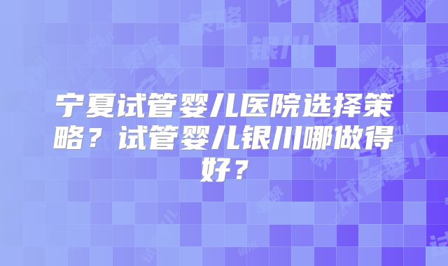 宁夏试管婴儿医院选择策略？试管婴儿银川哪做得好？
