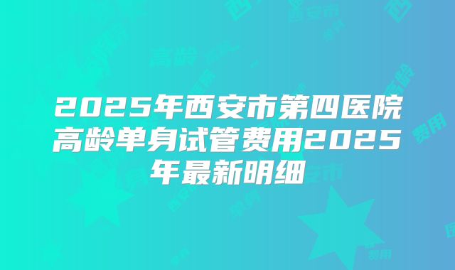 2025年西安市第四医院高龄单身试管费用2025年最新明细