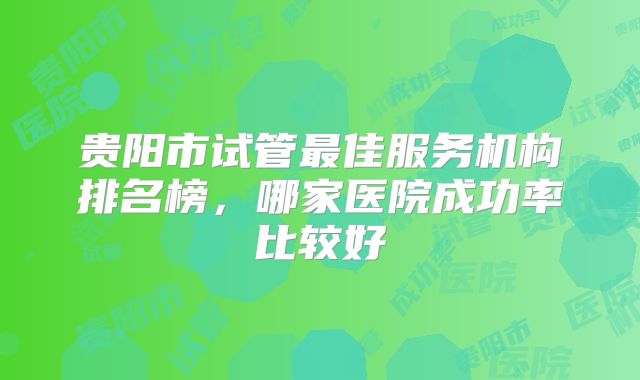 贵阳市试管最佳服务机构排名榜，哪家医院成功率比较好