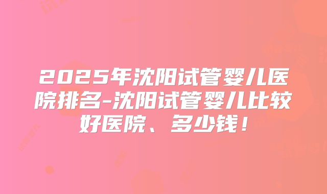 2025年沈阳试管婴儿医院排名-沈阳试管婴儿比较好医院、多少钱!