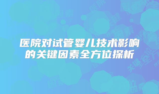 医院对试管婴儿技术影响的关键因素全方位探析