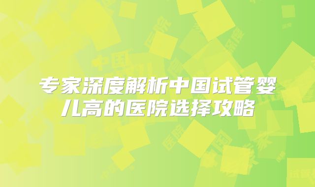专家深度解析中国试管婴儿高的医院选择攻略