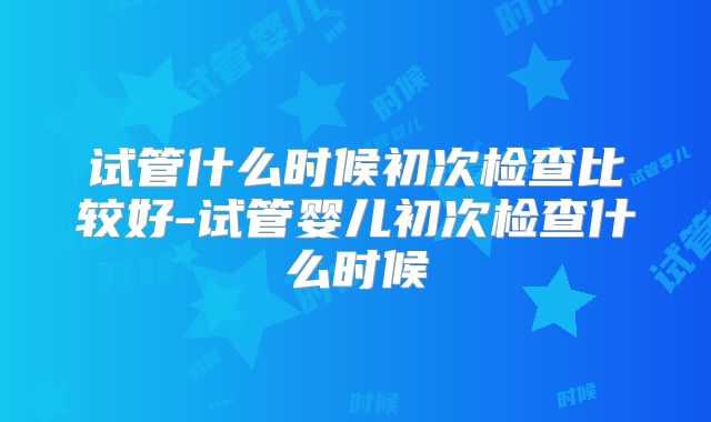 试管什么时候初次检查比较好-试管婴儿初次检查什么时候