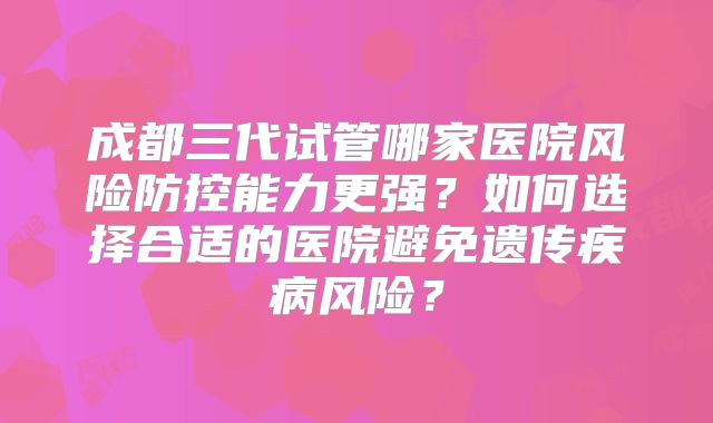 成都三代试管哪家医院风险防控能力更强？如何选择合适的医院避免遗传疾病风险？