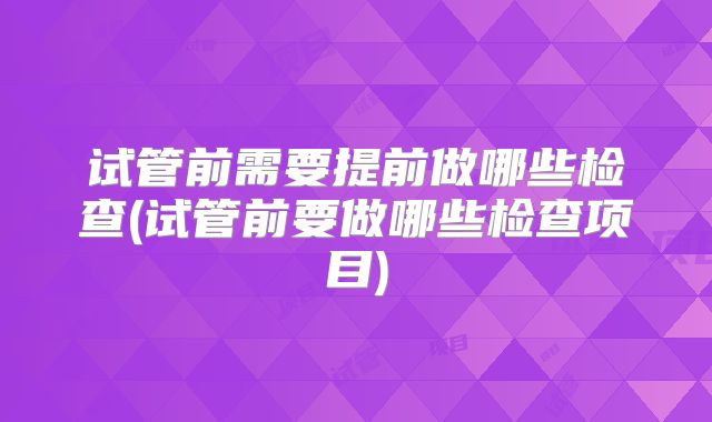 试管前需要提前做哪些检查(试管前要做哪些检查项目)