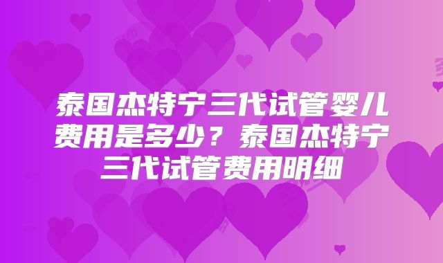 泰国杰特宁三代试管婴儿费用是多少？泰国杰特宁三代试管费用明细
