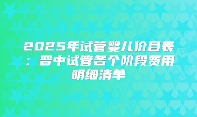 2025年试管婴儿价目表：晋中试管各个阶段费用明细清单