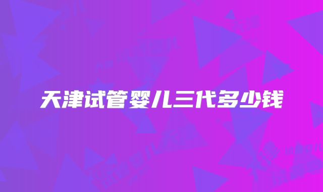 天津试管婴儿三代多少钱