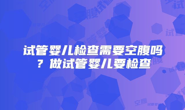 试管婴儿检查需要空腹吗?做试管婴儿要检查
