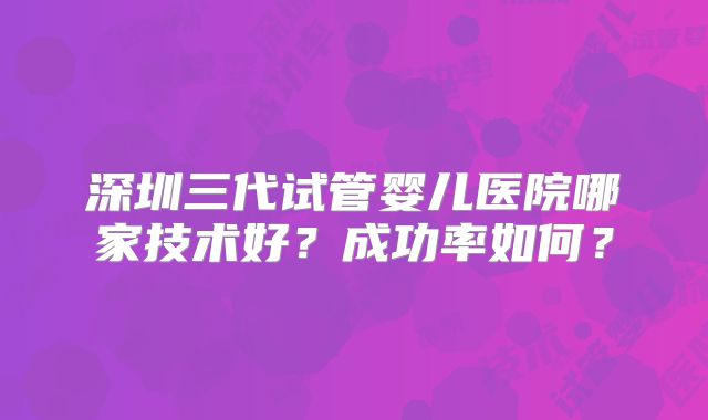 深圳三代试管婴儿医院哪家技术好？成功率如何？