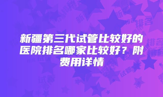 新疆第三代试管比较好的医院排名哪家比较好？附费用详情