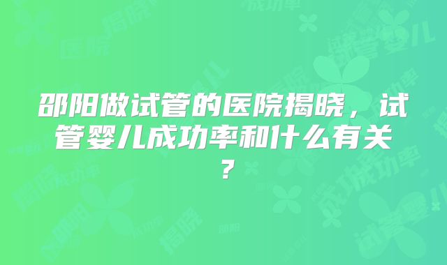 邵阳做试管的医院揭晓，试管婴儿成功率和什么有关？