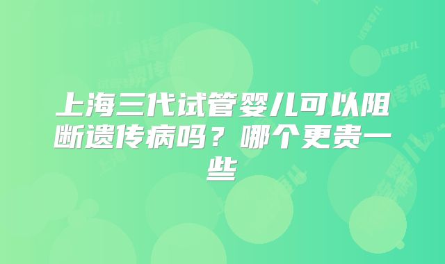 上海三代试管婴儿可以阻断遗传病吗？哪个更贵一些