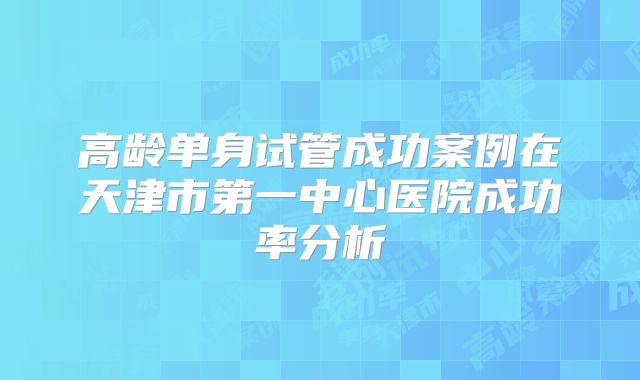 高龄单身试管成功案例在天津市第一中心医院成功率分析