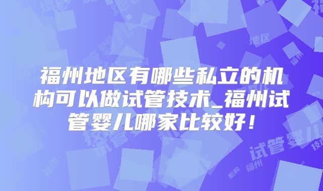 福州地区有哪些私立的机构可以做试管技术_福州试管婴儿哪家比较好！