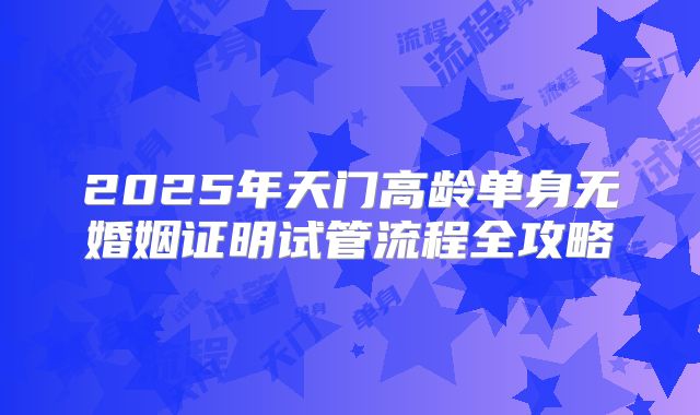 2025年天门高龄单身无婚姻证明试管流程全攻略