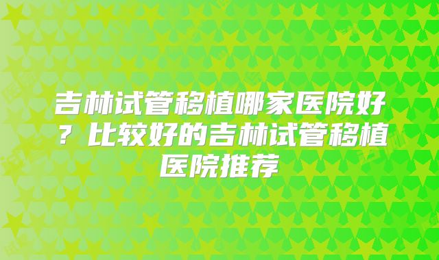 吉林试管移植哪家医院好？比较好的吉林试管移植医院推荐